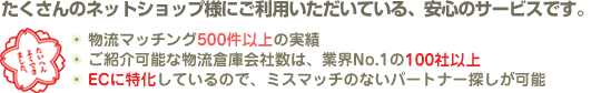 たくさんのネットショップ様にご利用いただいている、安心のサービスです。
物流マッチング500件以上の実績
ご紹介可能な物流倉庫会社数は、業界No.1の50社以上
ECに特化しているので、ミスマッチのないパートナー探しが可能