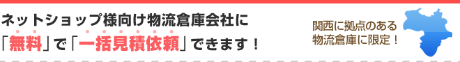 ネットショップ様向け物流倉庫会社に無料で一括見積依頼できます!
関西に拠点のある物流倉庫に限定!