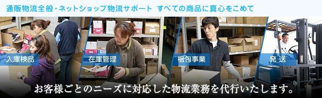 通販物流全般・ネットショップ物流サポート すべての商品に真心をこめて
入庫検品 在庫管理 梱包事業 発送
お客様ごとのニーズに対応した物流業務を代行いたします。
