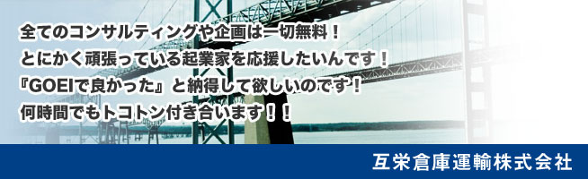 全てのコンサルティングや企画は一切無料！
とにかく頑張っている起業家を応援したいんです！
「GOEIで良かった」と納得して欲しいのです！
何時間でもトコトン付き合います！！
互栄倉庫運輸株式会社