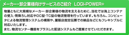 メーカー・卸企業向けサービスのご紹介　LOGI-POWER+
物流ともに大規模なメーカー・卸企業様の物流を支えるために、当社では海上コンテナの受入・荷降ろし対応やDC型・TC型の物流管理を行っています。もちろん、コンピュータによる物流管理システムの構築や、量販店指定伝票での納品などにもフレキシブルに対応いたします。また、物流センター機能をプラスした配送システムもご提案させていただきます。