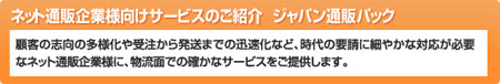 ネット通販企業様向けサービスのご紹介　ジャパン通販パック
顧客の志向の多様化から受注から発送までの迅速化など、時代の要請に細やかな対応が必要なネット通販企業様に、物流面での確かなサービスをご提供します。