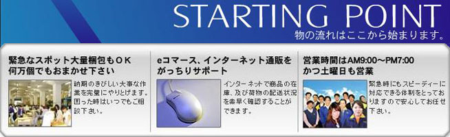 STARTING POINT　物の流れはここから始まります。
緊急なスポット大量梱包もOK　何万個でもおまかせ下さい
eコマース、インターネット通販をがっちりサポート
営業時間はAM9:00 ～PM7:00 かつ土曜日も営業