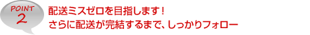 POINT2　配送ミスゼロを目指します！さらに配送が完結するまで、しっかりフォロー