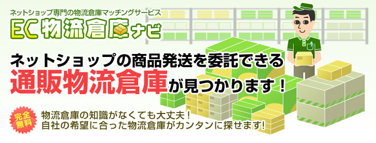 ネットショップ専門の物流倉庫マッチングサービスEC物流倉庫ナビ
ネットショップの商品発送を委託できる通販物流倉庫が見つかります！
完全無料　物流倉庫の知識がなくても大丈夫！自社の希望に合った物流倉庫がカンタンに探せます！